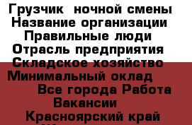 Грузчик  ночной смены › Название организации ­ Правильные люди › Отрасль предприятия ­ Складское хозяйство › Минимальный оклад ­ 30 000 - Все города Работа » Вакансии   . Красноярский край,Железногорск г.